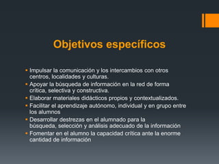 Objetivos específicos

 Impulsar la comunicación y los intercambios con otros
  centros, localidades y culturas.
 Apoyar la búsqueda de información en la red de forma
  crítica, selectiva y constructiva.
 Elaborar materiales didácticos propios y contextualizados.
 Facilitar el aprendizaje autónomo, individual y en grupo entre
  los alumnos
 Desarrollar destrezas en el alumnado para la
  búsqueda, selección y análisis adecuado de la información
 Fomentar en el alumno la capacidad crítica ante la enorme
  cantidad de información
 
