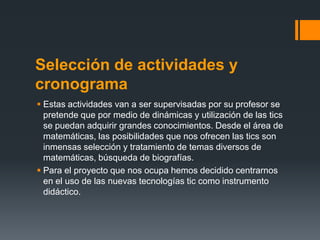 Selección de actividades y
cronograma
 Estas actividades van a ser supervisadas por su profesor se
  pretende que por medio de dinámicas y utilización de las tics
  se puedan adquirir grandes conocimientos. Desde el área de
  matemáticas, las posibilidades que nos ofrecen las tics son
  inmensas selección y tratamiento de temas diversos de
  matemáticas, búsqueda de biografías.
 Para el proyecto que nos ocupa hemos decidido centrarnos
  en el uso de las nuevas tecnologías tic como instrumento
  didáctico.
 