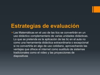 Estrategias de evaluación
 Las Matemáticas en el uso de las tics se convertirán en un
  uso didáctico complementario de varias unidades didácticas.
  Lo que se pretende es la aplicación de las tic en el aula no
  como una herramienta didáctica extraordinaria o excepcional
  si no convertirla en algo de uso cotidiano, aprovechando las
  ventajas que ofrece el internet como sustituto de sistemas
  tradicionales como el video y las proyecciones de
  diapositivas
 