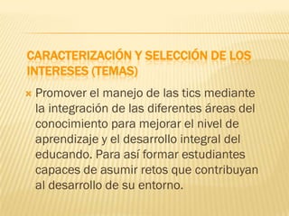 CARACTERIZACIÓN Y SELECCIÓN DE LOS
INTERESES (TEMAS)
   Promover el manejo de las tics mediante
    la integración de las diferentes áreas del
    conocimiento para mejorar el nivel de
    aprendizaje y el desarrollo integral del
    educando. Para así formar estudiantes
    capaces de asumir retos que contribuyan
    al desarrollo de su entorno.
 