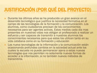 JUSTIFICACIÓN (POR QUÉ DEL PROYECTO)
   Durante los últimos años se ha producido un gran avance en el
    desarrollo tecnológico que justifica la necesidad formativa en el
    campo de las tecnologías de la formación y la comunicación. Los
    alumnos, como ciudadanos precisan de los conocimientos
    necesarios para ser agentes activos. Estos medios cada día mas
    presentes en nuestras vidas nos obligan al profesorado a realizar un
    esfuerzo y ser capaces de transmitir a nuestros alumnos los
    conocimientos necesarios para que estos los utilicen tanto en su
    vida cotidiana como en su formación y educación
   Las nueva tecnologías de la información y la comunicación están
    ocasionando profundos cambios en la sociedad actual ante los
    cuales la escuela no puede permanecer ajena a estas nuevas
    tecnologías que nos permiten no solamente nuevas formas de
    acceder a la información, si no también nuevos métodos de
    transmitirla.
 
