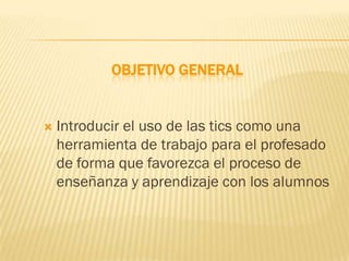 OBJETIVO GENERAL


   Introducir el uso de las tics como una
    herramienta de trabajo para el profesado
    de forma que favorezca el proceso de
    enseñanza y aprendizaje con los alumnos
 