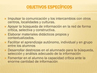 OBJETIVOS ESPECÍFICOS

   Impulsar la comunicación y los intercambios con otros
    centros, localidades y culturas.
   Apoyar la búsqueda de información en la red de forma
    crítica, selectiva y constructiva.
   Elaborar materiales didácticos propios y
    contextualizados.
   Facilitar el aprendizaje autónomo, individual y en grupo
    entre los alumnos
   Desarrollar destrezas en el alumnado para la búsqueda,
    selección y análisis adecuado de la información
   Fomentar en el alumno la capacidad crítica ante la
    enorme cantidad de información
 
