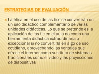 ESTRATEGIAS DE EVALUACIÓN
   La ética en el uso de las tics se convertirán en
    un uso didáctico complementario de varias
    unidades didácticas. Lo que se pretende es la
    aplicación de las tic en el aula no como una
    herramienta didáctica extraordinaria o
    excepcional si no convertirla en algo de uso
    cotidiano, aprovechando las ventajas que
    ofrece el internet como sustituto de sistemas
    tradicionales como el video y las proyecciones
    de diapositivas
 