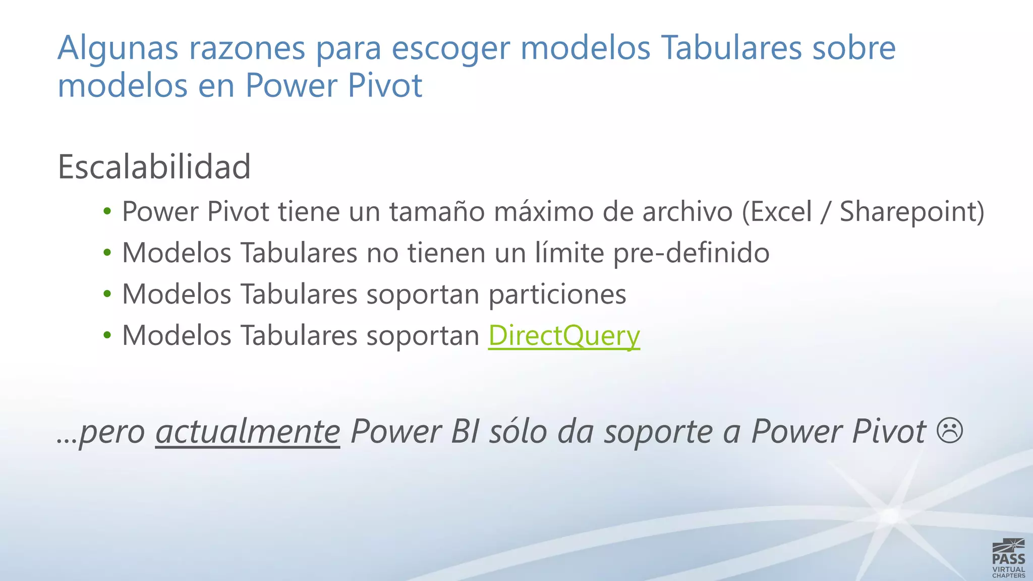 Algunas razones para escoger modelos Tabulares sobre
modelos en Power Pivot
Escalabilidad
• Power Pivot tiene un tamaño máximo de archivo (Excel / Sharepoint)
• Modelos Tabulares no tienen un límite pre-definido
• Modelos Tabulares soportan particiones
• Modelos Tabulares soportan DirectQuery
...pero actualmente Power BI sólo da soporte a Power Pivot 
 