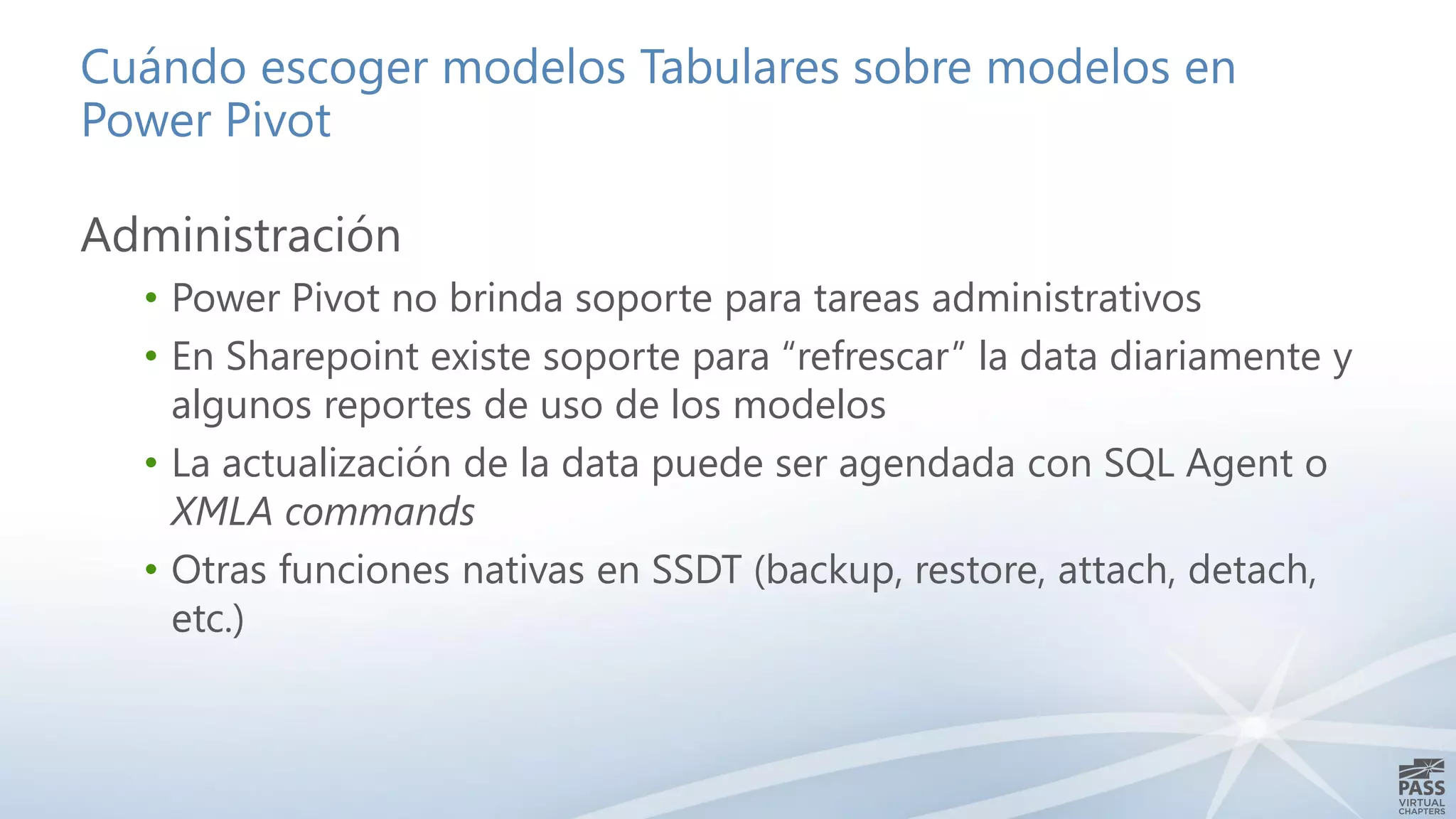 Cuándo escoger modelos Tabulares sobre modelos en
Power Pivot
Administración
• Power Pivot no brinda soporte para tareas administrativos
• En Sharepoint existe soporte para “refrescar” la data diariamente y
algunos reportes de uso de los modelos
• La actualización de la data puede ser agendada con SQL Agent o
XMLA commands
• Otras funciones nativas en SSDT (backup, restore, attach, detach,
etc.)
 