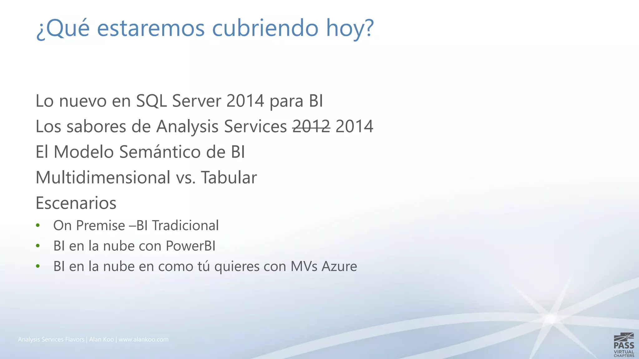 ¿Qué estaremos cubriendo hoy?
Lo nuevo en SQL Server 2014 para BI
Los sabores de Analysis Services 2012 2014
El Modelo Semántico de BI
Multidimensional vs. Tabular
Escenarios
• On Premise –BI Tradicional
• BI en la nube con PowerBI
• BI en la nube en como tú quieres con MVs Azure
Analysis Services Flavors | Alan Koo | www.alankoo.com
 
