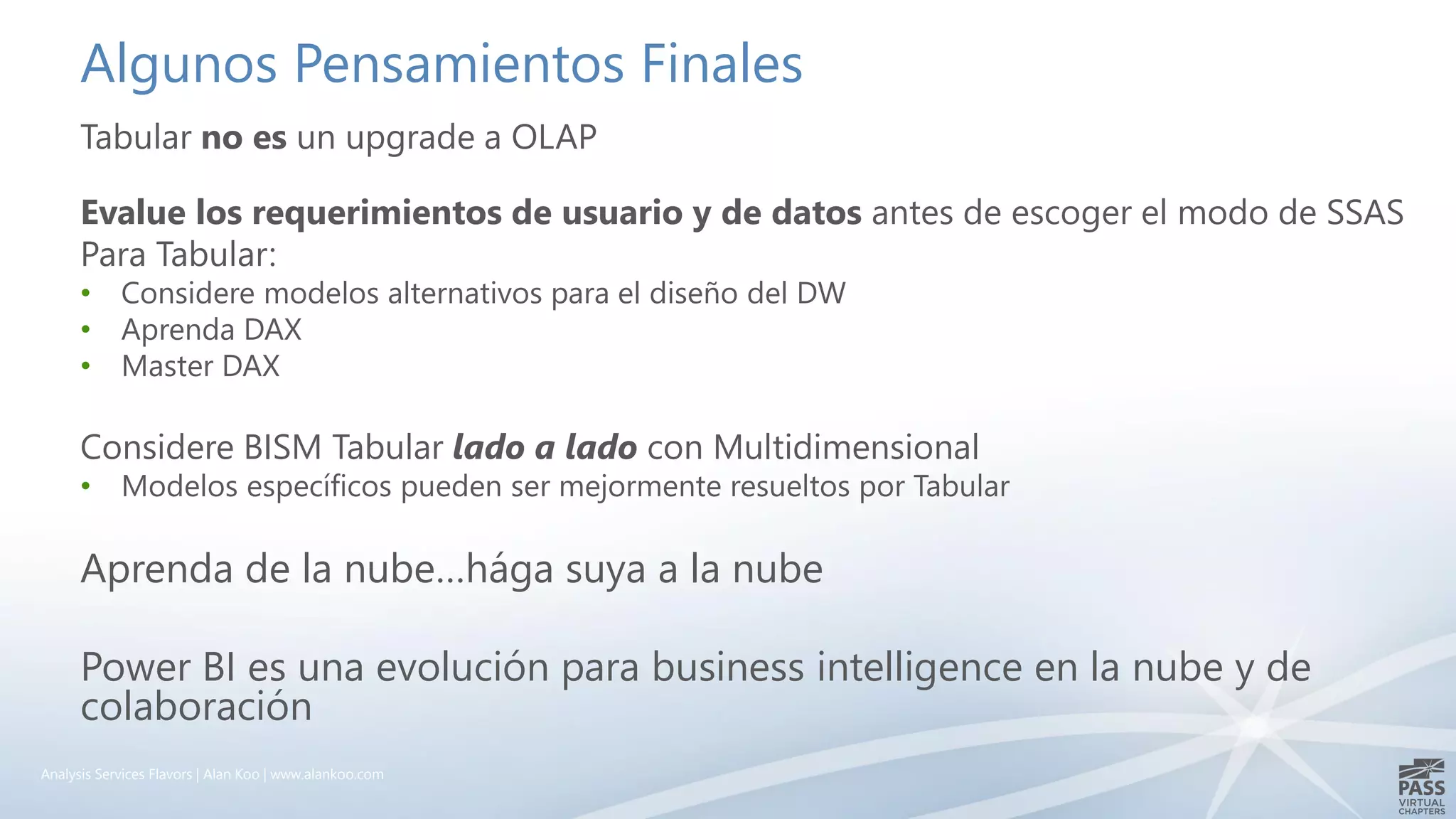 Algunos Pensamientos Finales
Tabular no es un upgrade a OLAP
Evalue los requerimientos de usuario y de datos antes de escoger el modo de SSAS
Para Tabular:
• Considere modelos alternativos para el diseño del DW
• Aprenda DAX
• Master DAX
Considere BISM Tabular lado a lado con Multidimensional
• Modelos específicos pueden ser mejormente resueltos por Tabular
Aprenda de la nube…hága suya a la nube
Power BI es una evolución para business intelligence en la nube y de
colaboración
Analysis Services Flavors | Alan Koo | www.alankoo.com
 