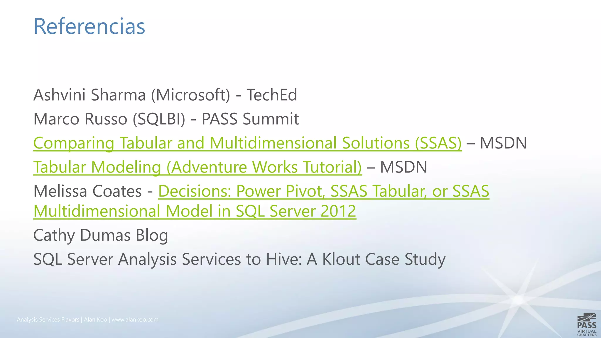 Referencias
Ashvini Sharma (Microsoft) - TechEd
Marco Russo (SQLBI) - PASS Summit
Comparing Tabular and Multidimensional Solutions (SSAS) – MSDN
Tabular Modeling (Adventure Works Tutorial) – MSDN
Melissa Coates - Decisions: Power Pivot, SSAS Tabular, or SSAS
Multidimensional Model in SQL Server 2012
Cathy Dumas Blog
SQL Server Analysis Services to Hive: A Klout Case Study
Analysis Services Flavors | Alan Koo | www.alankoo.com
 