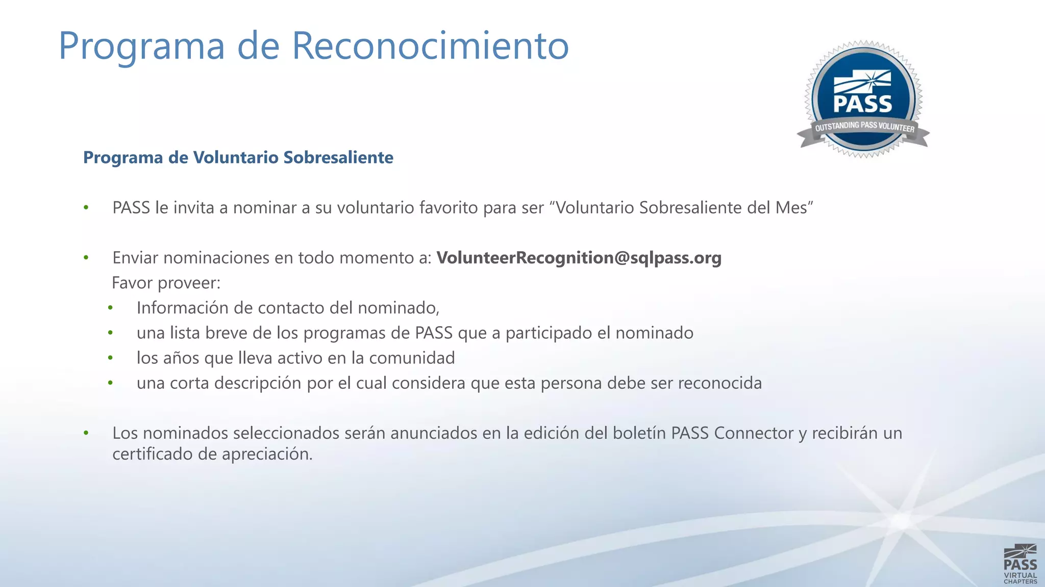 Programa de Reconocimiento
Programa de Voluntario Sobresaliente
• PASS le invita a nominar a su voluntario favorito para ser “Voluntario Sobresaliente del Mes”
• Enviar nominaciones en todo momento a: VolunteerRecognition@sqlpass.org
Favor proveer:
• Información de contacto del nominado,
• una lista breve de los programas de PASS que a participado el nominado
• los años que lleva activo en la comunidad
• una corta descripción por el cual considera que esta persona debe ser reconocida
• Los nominados seleccionados serán anunciados en la edición del boletín PASS Connector y recibirán un
certificado de apreciación.
 