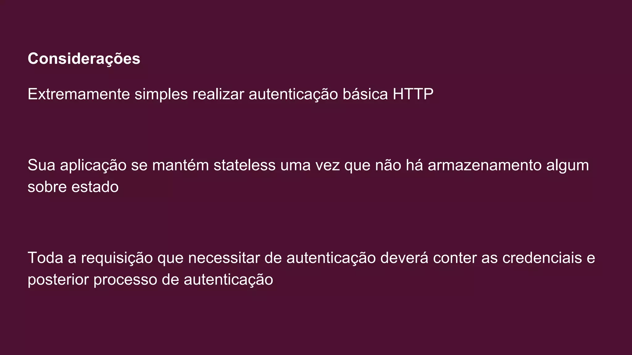 Considerações
Extremamente simples realizar autenticação básica HTTP
Sua aplicação se mantém stateless uma vez que não há armazenamento algum
sobre estado
Toda a requisição que necessitar de autenticação deverá conter as credenciais e
posterior processo de autenticação
 