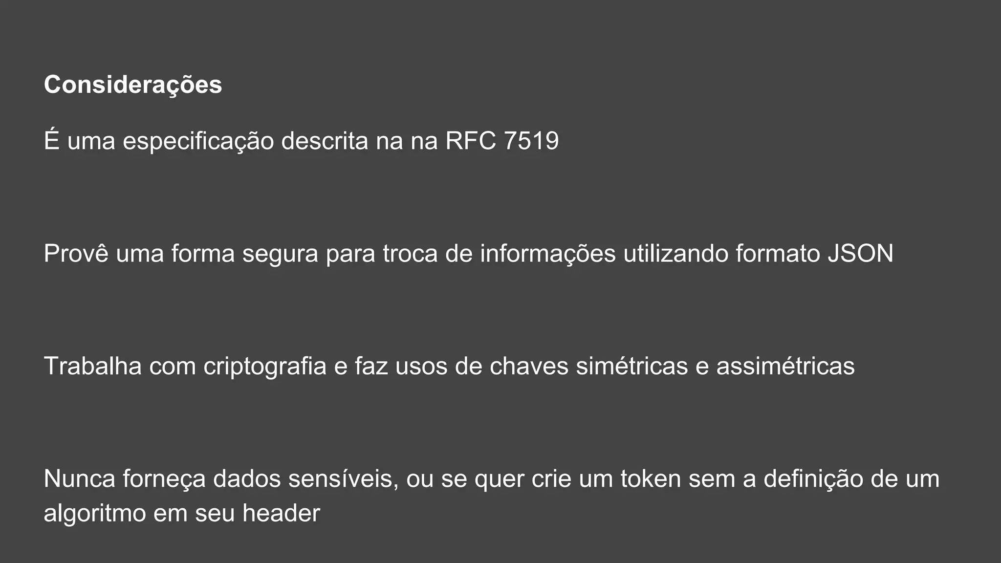 Considerações
É uma especificação descrita na na RFC 7519
Provê uma forma segura para troca de informações utilizando formato JSON
Trabalha com criptografia e faz usos de chaves simétricas e assimétricas
Nunca forneça dados sensíveis, ou se quer crie um token sem a definição de um
algoritmo em seu header
 