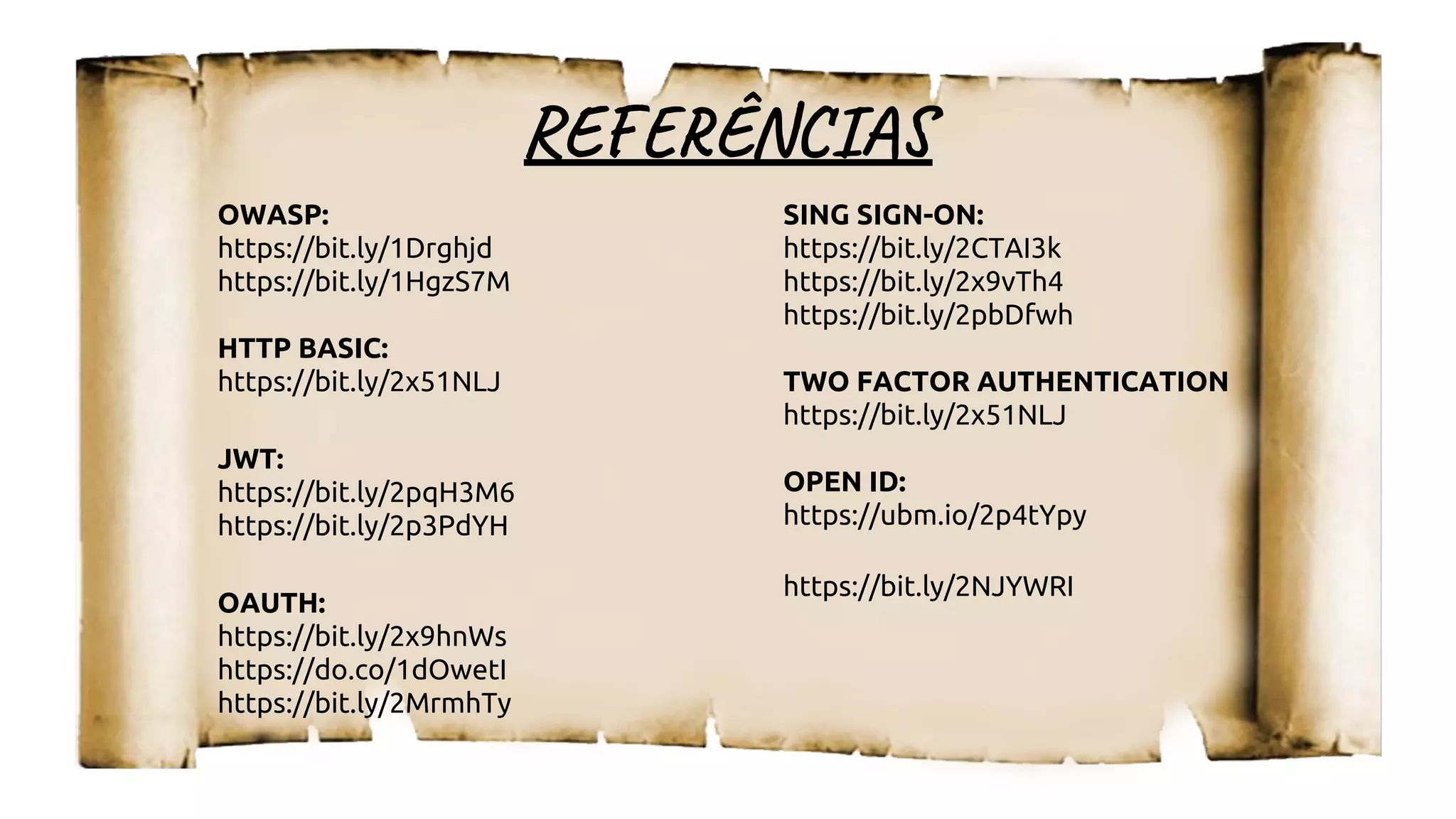 RE ÊN I
OWASP:
https://bit.ly/1Drghjd
https://bit.ly/1HgzS7M
HTTP BASIC:
https://bit.ly/2x51NLJ
JWT:
https://bit.ly/2pqH3M6
https://bit.ly/2p3PdYH
OAUTH:
https://bit.ly/2x9hnWs
https://do.co/1dOwetI
https://bit.ly/2MrmhTy
SING SIGN-ON:
https://bit.ly/2CTAI3k
https://bit.ly/2x9vTh4
https://bit.ly/2pbDfwh
TWO FACTOR AUTHENTICATION
https://bit.ly/2x51NLJ
OPEN ID:
https://ubm.io/2p4tYpy
https://bit.ly/2NJYWRI
 