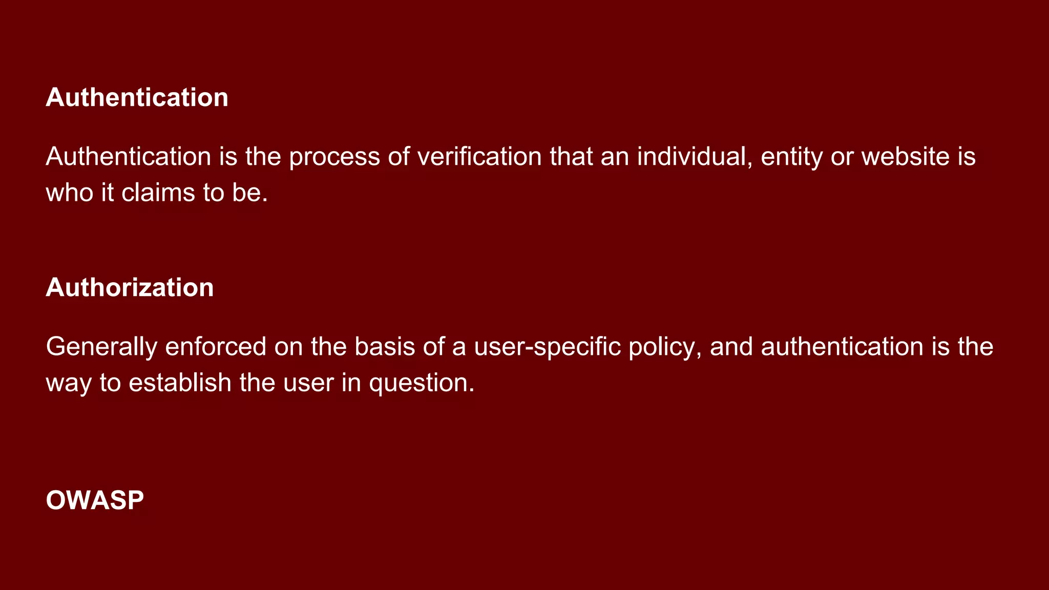 Authentication
Authentication is the process of verification that an individual, entity or website is
who it claims to be.
Authorization
Generally enforced on the basis of a user-specific policy, and authentication is the
way to establish the user in question.
OWASP
 