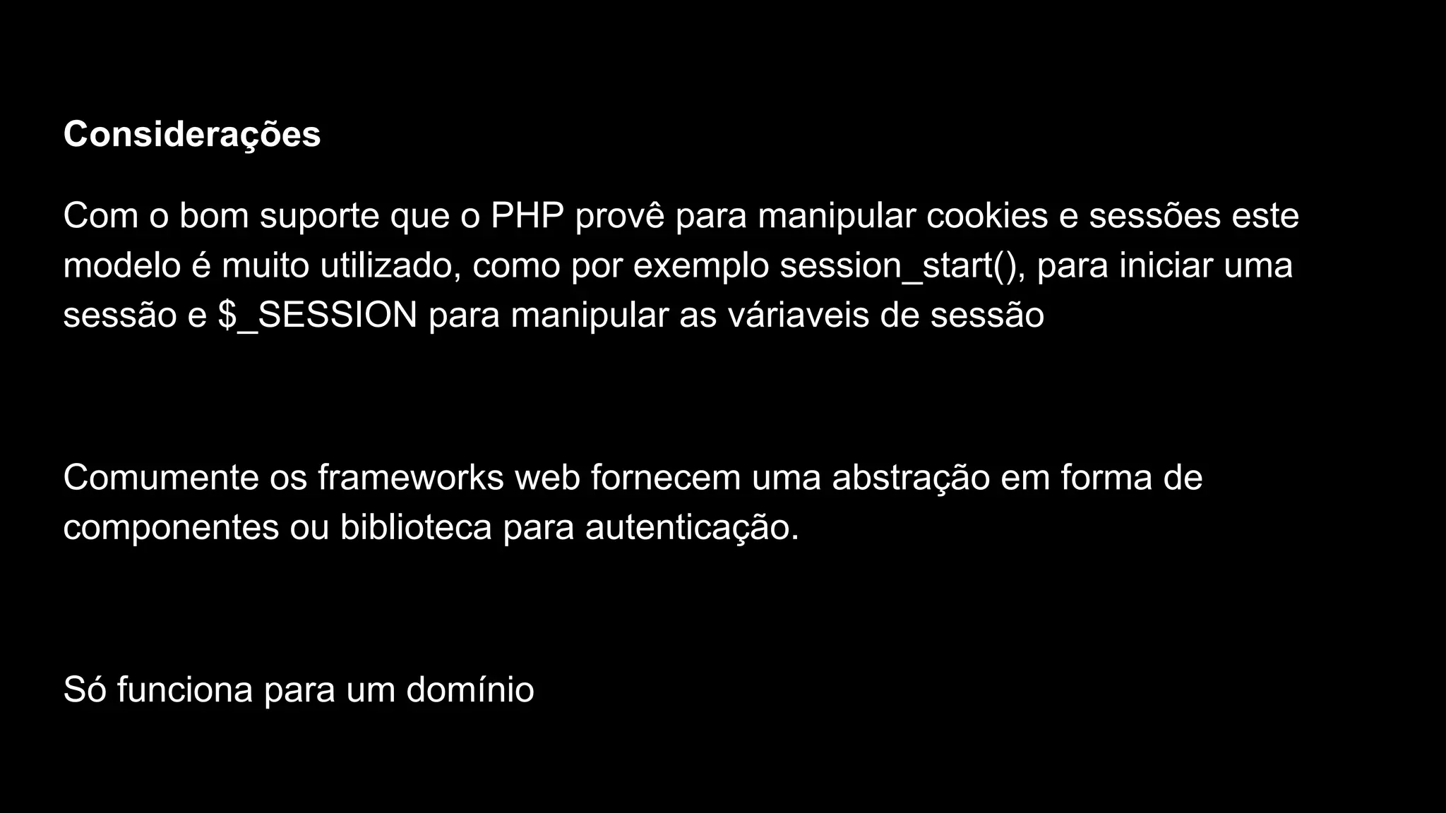 Considerações
Com o bom suporte que o PHP provê para manipular cookies e sessões este
modelo é muito utilizado, como por exemplo session_start(), para iniciar uma
sessão e $_SESSION para manipular as váriaveis de sessão
Comumente os frameworks web fornecem uma abstração em forma de
componentes ou biblioteca para autenticação.
Só funciona para um domínio
 