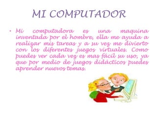 MI COMPUTADORMi computadora es una maquina inventada por el hombre, ella me ayuda a realizar mis tareas y a su vez me divierto con los diferentes juegos virtuales. Como puedes ver cada vez es mas fácil su uso, ya que por medio de juegos didácticos puedes aprender nuevos temas.