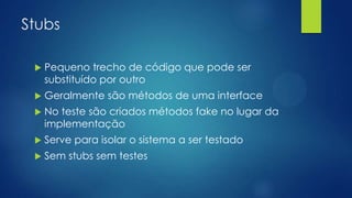 Stubs
 Pequeno trecho de código que pode ser
substituído por outro
 Geralmente são métodos de uma interface
 No teste são criados métodos fake no lugar da
implementação
 Serve para isolar o sistema a ser testado
 Sem stubs sem testes
 