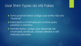 Usar Shim Types do MS Fakes
 Torna possível testar código que antes não era
“testável”
 Intercepta a chamada em runtime para
substituir o membro
 Permite testar código que depende de
chamadas estáticas, classes seladas e até
métodos privados
 