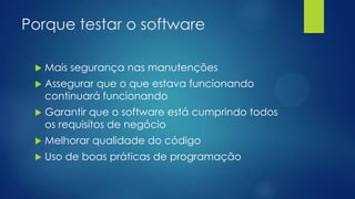 Porque testar o software
 Mais segurança nas manutenções
 Assegurar que o que estava funcionando
continuará funcionando
 Garantir que o software está cumprindo todos
os requisitos de negócio
 Melhorar qualidade do código
 Uso de boas práticas de programação
 