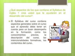 ¿Qué aspectos de los que contiene el Syllabus de
inglés 1 cree usted que le ayudarán en el
desarrollo del curso?
 El Syllabus del curso contiene
aspectos generales sobre el curso
que el aprendiz debe tener en
cuenta para un buen desempeño
en la formación, como los
conocimientos previos, la
descripción del curso, las
intencionalidades formativas, los
contenidos del curso.
 