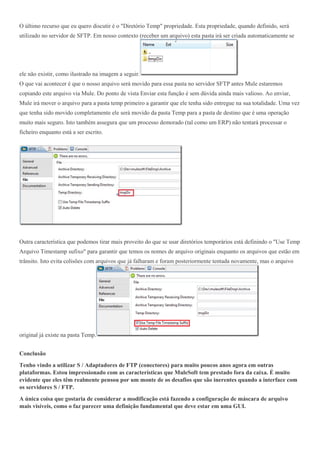 O último recurso que eu quero discutir é o "Diretório Temp" propriedade. Esta propriedade, quando definido, será
utilizado no servidor de SFTP. Em nosso contexto (receber um arquivo) esta pasta irá ser criada automaticamente se
ele não existir, como ilustrado na imagem a seguir.
O que vai acontecer é que o nosso arquivo será movido para essa pasta no servidor SFTP antes Mule estaremos
copiando este arquivo via Mule. Do ponto de vista Enviar esta função é sem dúvida ainda mais valioso. Ao enviar,
Mule irá mover o arquivo para a pasta temp primeiro a garantir que ele tenha sido entregue na sua totalidade. Uma vez
que tenha sido movido completamente ele será movido da pasta Temp para a pasta de destino que é uma operação
muito mais seguro. Isto também assegura que um processo demorado (tal como um ERP) não tentará processar o
ficheiro enquanto está a ser escrito.
Outra característica que podemos tirar mais proveito do que se usar diretórios temporários está definindo o "Use Temp
Arquivo Timestamp sufixo" para garantir que temos os nomes de arquivo originais enquanto os arquivos que estão em
trânsito. Isto evita colisões com arquivos que já falharam e foram posteriormente tentada novamente, mas o arquivo
original já existe na pasta Temp.
Conclusão
Tenho vindo a utilizar S / Adaptadores de FTP (conectores) para muito poucos anos agora em outras
plataformas. Estou impressionado com as características que MuleSoft tem prestado fora da caixa. É muito
evidente que eles têm realmente pensou por um monte de os desafios que são inerentes quando a interface com
os servidores S / FTP.
A única coisa que gostaria de considerar a modificação está fazendo a configuração de máscara de arquivo
mais visíveis, como o faz parecer uma definição fundamental que deve estar em uma GUI.
 