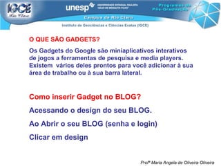 O QUE SÃO GADGETS? Os Gadgets do Google são miniaplicativos interativos de jogos a ferramentas de pesquisa e media players. Existem  vários deles prontos para você adicionar à sua área de trabalho ou à sua barra lateral. Como inserir Gadget no BLOG? Acessando o design do seu BLOG.  Ao Abrir o seu BLOG (senha e login) Clicar em design Profª Maria Angela de Oliveira Oliveira 