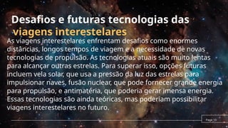 viagens interestelares
As viagens interestelares enfrentam desafios como enormes
distâncias, longos tempos de viagem e a necessidade de novas
tecnologias de propulsão. As tecnologias atuais são muito lentas
para alcançar outras estrelas. Para superar isso, opções futuras
incluem vela solar, que usa a pressão da luz das estrelas para
impulsionar naves, fusão nuclear, que pode fornecer grande energia
para propulsão, e antimatéria, que poderia gerar imensa energia.
Essas tecnologias são ainda teóricas, mas poderiam possibilitar
viagens interestelares no futuro.
Page 10
Desafios e futuras tecnologias das
 