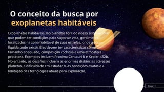 O conceito da busca por
exoplanetas habitáveis
Exoplanetas habitáveis são planetas fora do nosso sistema solar
que podem ter condições para suportar vida, geralmente
localizados na zona habitável de suas estrelas, onde a água
líquida pode existir. Eles devem ter características como
tamanho adequado, composição rochosa e uma atmosfera
protetora. Exemplos incluem Proxima Centauri b e Kepler-452b.
No entanto, os desafios incluem as enormes distâncias até esses
planetas, a dificuldade em estudar suas condições exatas e a
limitação das tecnologias atuais para exploração.
Page 11
 
