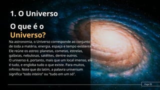 O que é o
Universo?
Na astronomia, o Universo corresponde ao conjunto
de toda a matéria, energia, espaço e tempo existente.
Ele reúne os astros: planetas, cometas, estrelas,
galáxias, nebulosas, satélites, dentre outros.
O universo é, portanto, mais que um local imenso, ele
é tudo, e engloba tudo o que existe. Para muitos,
infinito. Note que do latim, a palavra universum
significa “todo inteiro” ou “tudo em um só”.
Page 02
1. O Universo
 
