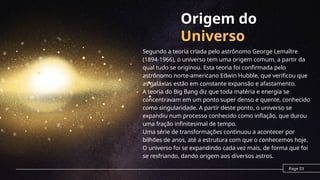Origem do
Universo
Segundo a teoria criada pelo astrônomo George Lemaître
(1894-1966), o universo tem uma origem comum, a partir da
qual tudo se originou. Esta teoria foi confirmada pelo
astrônomo norte-americano Edwin Hubble, que verificou que
as galáxias estão em constante expansão e afastamento.
A teoria do Big Bang diz que toda matéria e energia se
concentravam em um ponto super denso e quente, conhecido
como singularidade. A partir deste ponto, o universo se
expandiu num processo conhecido como inflação, que durou
uma fração infinitesimal de tempo.
Uma série de transformações continuou a acontecer por
bilhões de anos, até a estrutura com que o conhecemos hoje.
O universo foi se expandindo cada vez mais, de forma que foi
se resfriando, dando origem aos diversos astros.
Page 03
 