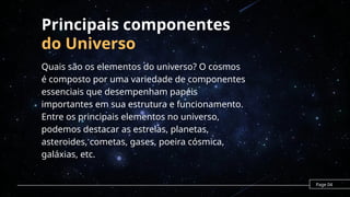 Principais componentes
do Universo
Quais são os elementos do universo? O cosmos
é composto por uma variedade de componentes
essenciais que desempenham papéis
importantes em sua estrutura e funcionamento.
Entre os principais elementos no universo,
podemos destacar as estrelas, planetas,
asteroides, cometas, gases, poeira cósmica,
galáxias, etc.
Page 04
 