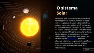 O sistema
Solar
O Sistema Solar é uma estrutura astronômica
formada por oito planetas, além de diversos
outros corpos celestes, que orbitam o Sol. Sua
origem, conforme estudos científicos diversos,
foi possível mediante o colapso de uma nuvem
de objetos celestes. O Sistema Solar é formado
por oito planetas: Mercúrio, Vênus, Terra, Marte,
Júpiter, Saturno, Urano e Netuno. Já Plutão,
anteriormente classificado como planeta, foi
rebaixado para planeta anão. Além dos
planetas, há diversos corpos celestes que fazem
parte do nosso sistema, como os satélites
naturais, além de asteroides, cometas e
meteoroides.
Page 05
 