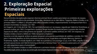 Primeiras explorações
Espaciais
Nos primórdios da exploração espacial, diversos animais foram usados para testar as condições do espaço,
como radiação e ausência de gravidade. Entre eles, destacam-se os cães Albina, Tsyganka, Belka e Strelka, e os
primatas Albert 1 e Albert 2, lançados pela URSS e Estados Unidos, respectivamente. O chimpanzé Ram foi o
primeiro hominídeo no espaço, em 1961.
Iuri Gagarin, em 12 de abril de 1961, foi o primeiro humano a ir ao espaço, seguido por Valentina Tereshkova, a
primeira mulher, em 1963. O engenheiro soviético Sergei Korolev foi essencial para o sucesso das missões
espaciais da URSS, como o lançamento do Sputnik, o primeiro satélite artificial, em 1957. Em resposta, os
Estados Unidos criaram a NASA em 1958 e lançaram o Explorer I.
Durante a corrida espacial, ambos os países lançaram uma grande quantidade de satélites e sondas. Em 1961,
John F. Kennedy desafiou os EUA a enviarem homens à Lua, o que levou ao Projeto Mercury, Gemini e,
finalmente, Apollo. A missão Apollo 8, em 1968, foi a primeira a circunavegar a Lua, e em 1969, a Apollo 11 fez o
primeiro pouso lunar, com Neil Armstrong proferindo a famosa frase: "Um pequeno passo para um homem,
um salto gigantesco para a humanidade".
Em 1975, os Estados Unidos e a URSS realizaram a primeira missão conjunta no espaço, que foi um precursor
da colaboração entre as duas na construção da Estação Espacial Internacional após o fim do comunismo. Page 06
2. Exploração Espacial
 