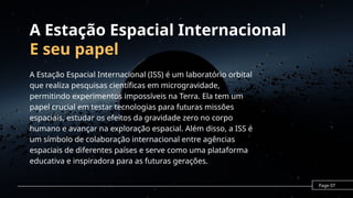 A Estação Espacial Internacional
E seu papel
A Estação Espacial Internacional (ISS) é um laboratório orbital
que realiza pesquisas científicas em microgravidade,
permitindo experimentos impossíveis na Terra. Ela tem um
papel crucial em testar tecnologias para futuras missões
espaciais, estudar os efeitos da gravidade zero no corpo
humano e avançar na exploração espacial. Além disso, a ISS é
um símbolo de colaboração internacional entre agências
espaciais de diferentes países e serve como uma plataforma
educativa e inspiradora para as futuras gerações.
Page 07
 