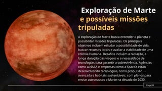 Exploração de Marte
e possíveis missões
tripuladas
A exploração de Marte busca entender o planeta e
possibilitar missões tripuladas. Os principais
objetivos incluem estudar a possibilidade de vida,
buscar recursos locais e avaliar a viabilidade de uma
colônia humana. Desafios incluem a radiação, a
longa duração das viagens e a necessidade de
tecnologias para garantir a sobrevivência. Agências
como a NASA e empresas como a SpaceX estão
desenvolvendo tecnologias, como propulsão
avançada e habitats sustentáveis, com planos para
enviar astronautas a Marte na década de 2030.
Page 08
 