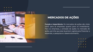 MERCADOS DE AÇÕES
Função e importância: Os mercados de ações são vitais
tanto para as empresas quanto para os investidores.
Para as empresas, a emissão de ações no mercado de
ações permite que elas levantem capital para financiar a
expansão, a pesquisa e o desenvolvimento.
 