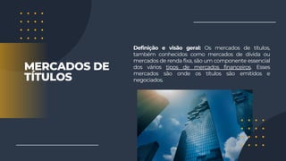 Definição e visão geral: Os mercados de títulos,
também conhecidos como mercados de dívida ou
mercados de renda fixa, são um componente essencial
dos vários tipos de mercados financeiros. Esses
mercados são onde os títulos são emitidos e
negociados.
MERCADOS DE
TÍTULOS
 