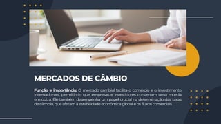 MERCADOS DE CÂMBIO
Função e importância: O mercado cambial facilita o comércio e o investimento
internacionais, permitindo que empresas e investidores convertam uma moeda
em outra. Ele também desempenha um papel crucial na determinação das taxas
de câmbio, que afetam a estabilidade econômica global e os fluxos comerciais.
 