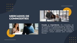 MERCADOS DE
COMMODITIES
Função e importância: Os mercados de
commodities são essenciais para a descoberta
de preços e o gerenciamento de riscos. Eles
permitem que produtores e consumidores se
protejam contra a volatilidade dos preços e
garantam preços estáveis para transações
futuras.
 