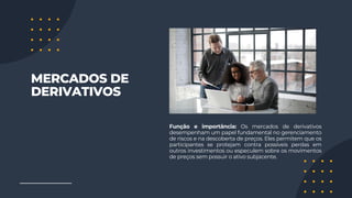 MERCADOS DE
DERIVATIVOS
Função e importância: Os mercados de derivativos
desempenham um papel fundamental no gerenciamento
de riscos e na descoberta de preços. Eles permitem que os
participantes se protejam contra possíveis perdas em
outros investimentos ou especulem sobre os movimentos
de preços sem possuir o ativo subjacente.
 