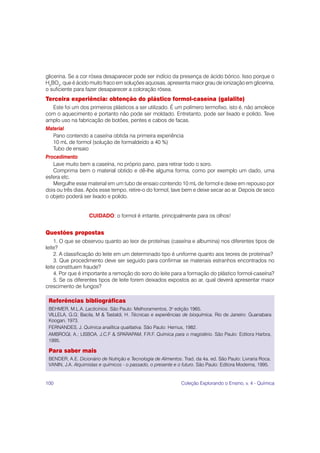 100 Coleção Explorando o Ensino, v. 4 - Química
glicerina. Se a cor rósea desaparecer pode ser indício da presença de ácido bórico. Isso porque o
H3
BO3
, que é ácido muito fraco em soluções aquosas, apresenta maior grau de ionização em glicerina,
o suficiente para fazer desaparecer a coloração rósea.
Terceira experiência: obtenção do plástico formol-caseína (galalite)
Este foi um dos primeiros plásticos a ser utilizado. É um polímero termofixo, isto é, não amolece
com o aquecimento e portanto não pode ser moldado. Entretanto, pode ser lixado e polido. Teve
amplo uso na fabricação de botões, pentes e cabos de facas.
Material
Pano contendo a caseína obtida na primeira experiência
10 mL de formol (solução de formaldeído a 40 %)
Tubo de ensaio
Procedimento
Lave muito bem a caseína, no próprio pano, para retirar todo o soro.
Comprima bem o material obtido e dê-lhe alguma forma, como por exemplo um dado, uma
esfera etc.
Mergulhe esse material em um tubo de ensaio contendo 10 mL de formol e deixe em repouso por
dois ou três dias. Após esse tempo, retire-o do formol, lave bem e deixe secar ao ar. Depois de seco
o objeto poderá ser lixado e polido.
CUIDADO: o formol é irritante, principalmente para os olhos!
Questões propostas
1. O que se observou quanto ao teor de proteínas (caseína e albumina) nos diferentes tipos de
leite?
2. A classificação do leite em um determinado tipo é uniforme quanto aos teores de proteínas?
3. Que procedimento deve ser seguido para confirmar se materiais estranhos encontrados no
leite constituem fraude?
4. Por que é importante a remoção do soro do leite para a formação do plástico formol-caseína?
5. Se os diferentes tipos de leite forem deixados expostos ao ar, qual deverá apresentar maior
crescimento de fungos?
Referências bibliográficas
BEHMER, M.L.A. Lacticínios. São Paulo: Melhoramentos, 3a
edição 1965.
VILLELA, G.G; Bacila, M & Tastaldi, H. Técnicas e experiências de bioquímica. Rio de Janeiro: Guanabara
Koogan, 1973.
FERNANDES, J. Química analítica qualitativa. São Paulo: Hemus, 1982.
AMBROGI, A.; LISBOA, J.C.F & SPARAPAM, F.R.F. Química para o magistério. São Paulo: Editora Harbra,
1995.
Para saber mais
BENDER, A.E. Dicionário de Nutrição e Tecnologia de Alimentos. Trad. da 4a. ed. São Paulo: Livraria Roca.
VANIN, J.A. Alquimistas e químicos - o passado, o presente e o futuro. São Paulo: Editora Moderna, 1995.
 