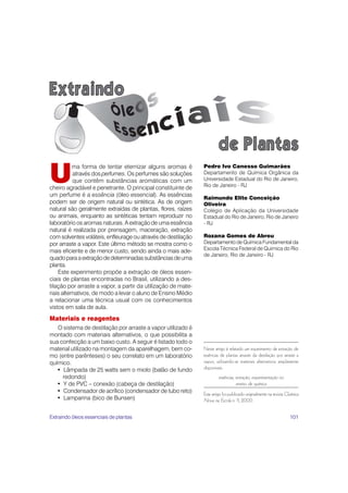 101
U
ma forma de tentar eternizar alguns aromas é
através dos perfumes. Os perfumes são soluções
que contêm substâncias aromáticas com um
cheiro agradável e penetrante. O principal constituinte de
um perfume é a essência (óleo essencial). As essências
podem ser de origem natural ou sintética. As de origem
natural são geralmente extraídas de plantas, flores, raízes
ou animais, enquanto as sintéticas tentam reproduzir no
laboratório os aromas naturais. A extração de uma essência
natural é realizada por prensagem, maceração, extração
com solventes voláteis, enfleurage ou através de destilação
por arraste a vapor. Este último método se mostra como o
mais eficiente e de menor custo, sendo ainda o mais ade-
quadoparaaextraçãodedeterminadassubstânciasdeuma
planta.
Este experimento propõe a extração de óleos essen-
ciais de plantas encontradas no Brasil, utilizando a des-
tilação por arraste a vapor, a partir da utilização de mate-
riais alternativos, de modo a levar o aluno de Ensino Médio
a relacionar uma técnica usual com os conhecimentos
vistos em sala de aula.
Materiais e reagentes
O sistema de destilação por arraste a vapor utilizado é
montado com materiais alternativos, o que possibilita a
sua confecção a um baixo custo. A seguir é listado todo o
material utilizado na montagem da aparelhagem, bem co-
mo (entre parênteses) o seu correlato em um laboratório
químico.
• Lâmpada de 25 watts sem o miolo (balão de fundo
redondo)
• Y de PVC – conexão (cabeça de destilação)
• Condensador de acrílico (condensador de tubo reto)
• Lamparina (bico de Bunsen)
Pedro Ivo Canesso Guimarães
Departamento de Química Orgânica da
Universidade Estadual do Rio de Janeiro,
Rio de Janeiro - RJ
Raimundo Elito Conceição
Oliveira
Colégio de Aplicação da Universidade
Estadual do Rio de Janeiro, Rio de Janeiro
- RJ
Rozana Gomes de Abreu
Departamento de Química Fundamental da
Escola Técnica Federal de Química do Rio
de Janeiro, Rio de Janeiro - RJ
Neste artigo é relatado um experimento de extração de
essências de plantas através da destilação por arraste a
vapor, utilizando-se materiais alternativos amplamente
disponíveis.
essências, extração, experimentação no
ensino de química
Este artigo foi publicado originalmente na revista Química
Nova na Escola n. 11, 2000.
Extraindo óleos essenciais de plantas
 