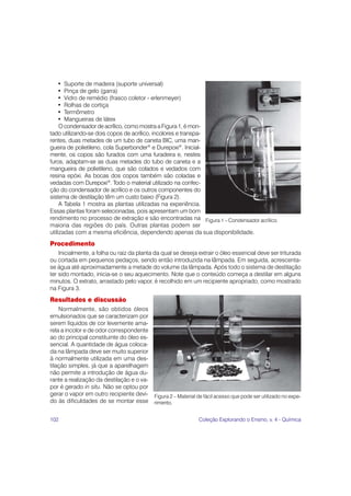 102 Coleção Explorando o Ensino, v. 4 - Química
• Suporte de madeira (suporte universal)
• Pinça de gelo (garra)
• Vidro de remédio (frasco coletor - erlenmeyer)
• Rolhas de cortiça
• Termômetro
• Mangueiras de látex
O condensador de acrílico, como mostra a Figura 1, é mon-
tado utilizando-se dois copos de acrílico, incolores e transpa-
rentes, duas metades de um tubo de caneta BIC, uma man-
gueira de polietileno, cola Superbonder®
e Durepoxi®
. Inicial-
mente, os copos são furados com uma furadeira e, nestes
furos, adaptam-se as duas metades do tubo de caneta e a
mangueira de polietileno, que são colados e vedados com
resina epóxi. As bocas dos copos também são coladas e
vedadas com Durepoxi®
. Todo o material utilizado na confec-
ção do condensador de acrílico e os outros componentes do
sistema de destilação têm um custo baixo (Figura 2).
A Tabela 1 mostra as plantas utilizadas na experiência.
Essas plantas foram selecionadas, pois apresentam um bom
rendimento no processo de extração e são encontradas na
maioria das regiões do país. Outras plantas podem ser
utilizadas com a mesma eficiência, dependendo apenas da sua disponibilidade.
Procedimento
Inicialmente, a folha ou raiz da planta da qual se deseja extrair o óleo essencial deve ser triturada
ou cortada em pequenos pedaços, sendo então introduzida na lâmpada. Em seguida, acrescenta-
se água até aproximadamente a metade do volume da lâmpada. Após todo o sistema de destilação
ter sido montado, inicia-se o seu aquecimento. Note que o conteúdo começa a destilar em alguns
minutos. O extrato, arrastado pelo vapor, é recolhido em um recipiente apropriado, como mostrado
na Figura 3.
Resultados e discussão
Normalmente, são obtidos óleos
emulsionados que se caracterizam por
serem líquidos de cor levemente ama-
rela a incolor e de odor correspondente
ao do principal constituinte do óleo es-
sencial. A quantidade de água coloca-
da na lâmpada deve ser muito superior
à normalmente utilizada em uma des-
tilação simples, já que a aparelhagem
não permite a introdução de água du-
rante a realização da destilação e o va-
por é gerado in situ. Não se optou por
gerar o vapor em outro recipiente devi-
do às dificuldades de se montar esse
Figura 2 – Material de fácil acesso que pode ser utilizado no expe-
rimento.
Figura 1 – Condensador acrílico.
 