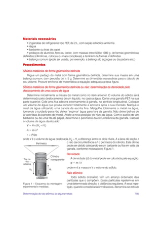 105
Materiais necessários
• 2 garrafas de refrigerante tipo PET, de 2 L, com seção cilíndrica uniforme.
• régua
• barbante ou tiras de papel
• pedaços de alumínio, ferro ou cobre, com massas entre 500 e 1000 g, de formas geométricas
definidas (cilíndricas, cúbicas ou mais complexas) e também de formas indefinidas
• balança comum (pode ser usada, por exemplo, a balança do açougue ou da padaria etc.)
Procedimentos
Sólidos metálicos de forma geométrica definida
Pegue um pedaço do metal com forma geométrica definida, determine sua massa em uma
balança comum, com precisão de ± 5 g. Determine as dimensões necessárias para o cálculo de
seu volume. Procure em livros de matemática a equação adequada a essa figura.
Sólidos metálicos de forma geométrica definida ou não: determinação da densidade pelo
deslocamento de uma coluna de água
Determine inicialmente a massa do metal como no item anterior. O volume do sólido será
determinado pelo deslocamento de um líquido, no caso a água. Corte uma garrafa PET na sua
parte superior. Cole uma fita adesiva externamente à garrafa, no sentido longitudinal. Coloque
um volume de água que possa encobrir totalmente a amostra após a sua imersão. Marque o
nível da água utilizando uma caneta de escrita fina. Mergulhe totalmente o metal na água,
tomando o cuidado para não deixar ‘espirrar’ água para fora da garrafa. Não deixe bolhas de
ar aderidas às paredes do metal. Anote a nova posição do nível da água. Com o auxílio de um
barbante ou de uma fita de papel, determine o perímetro da circunferência da garrafa. Calcule
o volume de água deslocado:
V = A x (H2
– H1
)
A = π x r2
r = P/2π
onde V é o volume de água deslocada, H2
2
2
2
2
– H1
1
1
1
1
a diferença entre os dois níveis, A a área de seção, r
o raio da circunferência e P o perímetro do cilindro. Este último
pode ser obtido colocando-se um barbante ou fita em volta da
garrafa, conforme mostrado na Figura 1.
Densidade
A densidade (d) do metal pode ser calculada pela equação:
d = m / V
onde m é a massa e V o volume do sólido.
Raio atômico
Todo sólido cristalino tem um arranjo ordenado das
partículas que o compõem. Essas partículas repetem-se em
uma determinada direção, a distâncias regulares. A essa repe-
tição, quando considerada em três eixos, denomina-se retículo
Figura 1 – Esquema da montagem
experimental e medidas.
Determinação do raio atômico de alguns metais
 