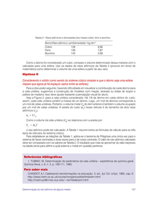 107
Como o átomo foi considerado um cubo, compare o volume determinado dessa maneira com o
calculado para uma esfera. Use os dados de raios atômicos da Tabela 2 (procure em livros de
matemática como determinar o volume de uma esfera a partir de seu raio).
Hipótese II
Considerando o sólido como sendo do sistema cúbico simples e que o átomo seja uma esfera
(repare que agora já há espaços vazios entre as esferas)
Para a discussão seguinte, havendo dificuldade em visualizar a contribuição de cada átomo para
a cela unitária, sugerimos a construção de modelos com maçãs, laranjas ou bolas de isopor e
palitos de madeira. Isso deve ajudar bastante a percepção visual do aluno.
Veja a Figura 2, para a cela unitária considerada. Há 1/8 de átomo em cada vértice do cubo;
assim, cada cela unitária contém a massa de um átomo. Logo, um mol de átomos corresponde a
um mol de celas unitárias. Portanto, o volume molar Vm
m
m
m
m
do item anterior é também o volume ocupado
por um mol de celas unitárias. A aresta do cubo (au
) nesse retículo é do tamanho de dois raios
atômicos (rat
):
au
= 2 rat
Como o volume da cela unitária (Vu
u
u
u
u
) se relaciona com a aresta por:
Vu
= (au
)3
o raio atômico pode ser calculado. A Tabela 1 resume todos as fórmulas de cálculo para os três
tipos de retículos do sistema cúbico.
Para estabelecer as relações da Tabela 1, aplica-se o teorema de Pitágoras uma única vez para o
sistema de faces centradas e duas vezes para o de corpo centrado. O valor de raio atômico calculado
deve ser comparado com os valores da Tabela 2. O resultado que mais se aproximar do valor expresso
na tabela serve para definir a qual sistema o metal em questão pertence.
Referências bibliográficas
1. TUBINO, M. Determinação de parâmetros da cela unitária – experiência de química geral.
Química Nova, v. 6, n. 3, p. 109-111, 1983.
Para saber mais
CHASSOT, A.I. Catalisando transformações na educação. 3. ed., Ijuí: Ed. Unijuí, 1995, cap. 6.
http://www.chem.ox.ac.uk/course/inorganicsolids/threedim.html
http://mach-pc66.mse.uiuc.edu/~tw/metals/prin.html
Tabela 2 – Raios atômicos e densidades dos metais cobre, ferro e alumínio.
ÁtomoRaio atômico / pmDensidade / kg dm-3
Cobre 128 8,96
Ferro 126 7,87
Alumínio 143 2,69
Determinação do raio atômico de alguns metais
 