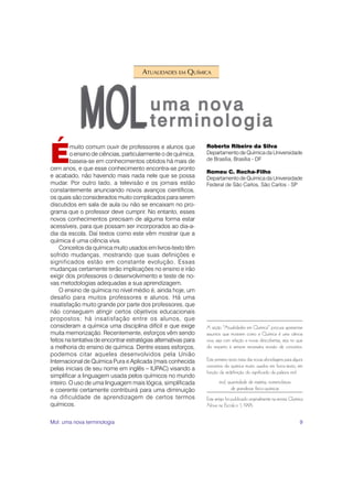 9
É
muito comum ouvir de professores e alunos que
o ensino de ciências, particularmente o de química,
baseia-se em conhecimentos obtidos há mais de
cem anos, e que esse conhecimento encontra-se pronto
e acabado, não havendo mais nada nele que se possa
mudar. Por outro lado, a televisão e os jornais estão
constantemente anunciando novos avanços científicos,
os quais são considerados muito complicados para serem
discutidos em sala de aula ou não se encaixam no pro-
grama que o professor deve cumprir. No entanto, esses
novos conhecimentos precisam de alguma forma estar
acessíveis, para que possam ser incorporados ao dia-a-
dia da escola. Daí textos como este vêm mostrar que a
química é uma ciência viva.
Conceitos da química muito usados em livros-texto têm
sofrido mudanças, mostrando que suas definições e
significados estão em constante evolução. Essas
mudanças certamente terão implicações no ensino e irão
exigir dos professores o desenvolvimento e teste de no-
vas metodologias adequadas a sua aprendizagem.
O ensino de química no nível médio é, ainda hoje, um
desafio para muitos professores e alunos. Há uma
insatisfação muito grande por parte dos professores, que
não conseguem atingir certos objetivos educacionais
propostos; há insatisfação entre os alunos, que
consideram a química uma disciplina difícil e que exige
muita memorização. Recentemente, esforços vêm sendo
feitos na tentativa de encontrar estratégias alternativas para
a melhoria do ensino de química. Dentre esses esforços,
podemos citar aqueles desenvolvidos pela União
Internacional de Química Pura e Aplicada (mais conhecida
pelas iniciais de seu nome em inglês – IUPAC) visando a
simplificar a linguagem usada pelos químicos no mundo
inteiro. O uso de uma linguagem mais lógica, simplificada
e coerente certamente contribuirá para uma diminuição
na dificuldade de aprendizagem de certos termos
químicos.
A seção “Atualidades em Química” procura apresentar
assuntos que mostrem como a Química é uma ciência
viva, seja com relação a novas descobertas, seja no que
diz respeito à sempre necessária revisão de conceitos.
Este primeiro texto trata das novas abordagens para alguns
conceitos da química muito usados em livros-texto, em
função da redefinição do significado da palavra mol.
mol, quantidade de matéria, nomenclatura
de grandezas físico-químicas
Este artigo foi publicado originalmente na revista Química
Nova na Escola n. 1, 1995.
Roberto Ribeiro da Silva
Departamento de Química da Universidade
de Brasília, Brasília - DF
Romeu C. Rocha-Filho
Departamento de Química da Universidade
Federal de São Carlos, São Carlos - SP
ATUALIDADES EM QUÍMICA
Mol: uma nova terminologia
 