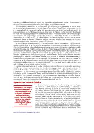109
ços tanto dos modelos científicos quanto dos meios que os representam, um fator é permanente e
necessário ao processo de elaboração dos modelos: a modelagem mental.
Os modelos para apreensão de um fenômeno são freqüentemente elaborados na mente, antes
de serem transpostos para algum meio de registro. Para o físico Arthur Miller (1987), modelo mental
é a intuição através de imagens formadas nos olhos da mente a partir de uma visualização prévia de
processos físicos no mundo das percepções. O conceito de modelo mental já vem sendo utilizado
há muito nos meios de produção do conhecimento e mais recentemente tem sido formalizado por
estudiosos da área de psicologia e ensino de ciências. Oversby (1996) discutiu as características
dos modelos de ligação iônica; Justi e Gilbert (1999) abordaram a cinética química em um estudo
envolvendo alunos de escolas brasileiras; Borges (1999) fez um estudo da evolução de modelos
mentais de eletricidade, magnetismo e eletromagnetismo.
Aspropriedadesecaracterísticasdosmodelosatômicostêmsidorepresentadasporimagensdigitais,
desde o desenvolvimento de interfaces computacionais capazes de transformar uma série de informa-
ções numéricas, obtidas pelos cálculos teóricos desses modelos, em informações imagéticas, que são
portanto derivadas dos modelos teóricos do átomo. Tais analogias entre os modelos teóricos e as
representações imagéticas são freqüentemente utilizadas por cientistas para divulgar o conhecimento
produzido em laboratório, ampliando a capacidade de significação que se pode conferir aos seus
modelos. É perfeitamente razoável considerar que essas analogias vêm se constituindo em elementos
preciosos para a elaboração de modelos mentais pelos cientistas. As analogias entre modelos teóricos
e representações imagéticas passam a se configurar em novos elementos para a elaboração de relações
apropriadas ao processo de modelização mental. Estamos portanto diante de uma metamodelagem: a
primeiraentremodelosteóricoseimagéticos(nadimensãocomputacional),queinfluenciaeéinfluenciada
pela modelagem mental (na dimensão cognitiva).
É exatamente na perspectiva de retratar o conhecimento científico como construção apoiada em
modelos que entendemos estar a inadiável contribuição dos aplicativos hipermídia para o ensino de
ciências. Ao aprender a operar com modelos, estabelecendo relações cognitivas tensionadas com
o fenômeno, o aluno reconhece a provisoriedade do conhecimento por ele construído e caminha
em direção a uma racionalidade aberta, livre das amarras do realismo fenomenológico. Não se
pode permitir portanto que a representação imagética determine a elaboração de conceitos; deve-se,
em lugar disso, adotá-la como mais um instrumento, em cooperação com a lógica, com a retórica e
outros tantos, para a tessitura dessa racionalidade emergente no aluno.
Hipermídia e o ensino de Química
No atual contexto sociocultural, influenciado pelas tecnologias
de informação e comunicação, o analfabeto não é só aquele que
não domina a leitura, a escrita e a oralidade (analfabetismo
tradicional), mas também aquele que não detém os códigos que
lhe permitam dominar a leitura da imagem e a utilização de recursos
informáticos. Novos meios informacionais e comunicacionais
destinados à veiculação e construção do conhecimento estão sendo
desenvolvidos, tendo como característica a capacidade de integra-
ção de diversos meios em um único. Ao contrário do livro, um meio
estático capaz de servir de suporte apenas a representações vi-
suais, os novos meios articulam representações visuais animadas,
representações sonoras e o próprio texto escrito, que também pode
ganhar movimento. Alguns se referem a essas novos meios como
Hipermídias são novos
meios informacionais e
comunicacionais que
articulam represen-
tações visuais ani-
madas, representações
sonoras e o próprio
texto escrito, que
também pode ganhar
movimento
Hipermídia no Ensino de modelos atômicos
 