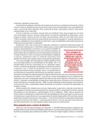 110 Coleção Explorando o Ensino, v. 4 - Química
multimídia, hipertexto e hipermídia.1
O significado da palavra multimídia não é exatamente recente no ambiente educacional, embora
o termo o seja. As experiências de ensino devem exigir tanto a interatividade como a pluralidade de
meios, como jornal, rádio, televisão, vídeo, projetores de slides, retroprojetor e fitas K7, para serem
caracterizadas como multimídia.
O termo multimídia, no entanto, assume hoje uma amplitude maior, já que integra em um único
meio informações visuais e sonoras, dispensando uma grande quantidade de dispositivos, como
projetor de slides e leitores de CD e de vídeo, para acioná-las. Cada um dos meios (daí o termo
‘mídia’) envolvidos nessa trama traz suas próprias estruturas de linguagem e, quando operados em
conjunto, estabelecem novas relações de significado, cujas possibilidades ainda estão longe de ser
totalmente compreendidas e exploradas.
Atualmente muito mais usuais que os sistemas multimídia, os sistemas hipermídia (junção de
componentes hipertextuais e multimídia) voltados para o ensino estão sendo produzidos em larga
escala e disponibilizados na Internet ou em suporte CD-ROM. Se
adotarmos a idéia de hipertexto como uma estrutura semântica na
qual os textos são vinculados por meio de associações e ampliarmos
a noção de texto de modo a incorporar representações imagéticas
e sonoras, poderemos tratar os sistemas hipermídia como
plataformas de alto valor cognitivo para a construção de significados.
Uma outra vantagem da construção de imagens digitais por meio
da computação gráfica é a possibilidade de simulação, isto é, de
transformação da tela do computador em um ‘laborátorio experi-
mental’, no qual são atualizadas as estilizações de fenômenos físicos
e químicos, com o intuito de representar como a natureza se
comporta sob determinadas condições. Assim, ao representarmos
as moléculas em perspectiva tridimensional, por exemplo, estamos
superando a limitação da representação de imagens bidimensionais, que não contemplam satisfato-
riamente o tema ‘estrutura da matéria’, uma vez que muitas propriedades de uma substância são
explicadas com base na disposição espacial dos átomos nas suas moléculas. Seria oportuno, nesse
sentido, considerar a possibilidade de aplicativos hipermídia serem utilizados como ambientes de
experimentação por simulação (Giordan, 1999). As potencialidades de aprendizagem são evidentes,
se tivermos em vista a capacidade desses ambientes de subsidiar o processo de elaboração de
modelos mentais.
Muitos estudos têm relatado que os temas relacionados à geometria molecular encontram-se
entre aqueles em relação aos quais estudantes de nível secundário e universitário encontram maiores
dificuldades do tipo perceptivo e epistemológico (Furió e Calatayud, 1996). Trata-se portanto de
temas a serem considerados no desenvolvimento de estratégias de ensino que façam uso de recursos
computacionais, especialmente por sua capacidade de representação gráfica. Por outro lado, parece
igualmente importante aproximar o computador — instrumento presente nos laboratórios dedicados
ao estudo da estrutura da matéria — das propostas de ensino, uma vez que esse instrumento tem
permitido desenvolver uma racionalidade própria dessa área do conhecimento.
Uma proposta para o ensino de Química
Dentre as mais recentes produções de hipermídia, o CD-ROM Representações Imagéticas dos
Modelos Teóricos para a Estrutura da Matéria pretende ser uma ferramenta útil para o ensino dos mode-
los teóricos propostos para a estrutura da matéria. Por meio de imagens digitais, oferece um ambiente
Uma vantagem da
construção de imagens
digitais por meio da
computação gráfica é a
possibilidade de
simulação, isto é, de
transformação da tela
do computador em um
‘laborátorio
experimental’
 