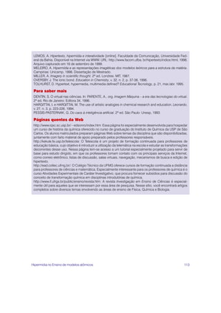 113
LEMOS, A. Hipertexto, hipermídia e interatividade [online]. Faculdade de Comunicação, Universidade Fed-
eral da Bahia. Disponível na Internet via WWW. URL: http://www.facom.ufba. br/hipertexto/indice.html, 1998.
Arquivo capturado em 16 de setembro de 1999.
MELEIRO, A. Hipermídia e as representações imagéticas dos modelos teóricos para a estrutura da matéria.
Campinas: Unicamp, 1998. Dissertação de Mestrado.
MILLER, A. Imagery in scientific thought. 2ª ed. Londres: MIT, 1987.
OVERSBY, J. The ionic bond. Education in Chemistry, v. 32, n. 2, p. 37-38, 1996.
TOLHURST, D. Hypertext, hypermedia, multimedia defined? Educational Tecnology, p. 21, mar./abr. 1995.
Para saber mais
DENTIN, S. O virtual nas ciências. In: PARENTE, A., org. Imagem Máquina – a era das tecnologias do virtual.
2ª ed. Rio de Janeiro: Editora 34, 1996.
HARGITTAI, I. e HARGITTAI, M. The use of artistic analogies in chemical research and education. Leonardo,
v. 27, n. 3, p. 223-226, 1994.
PESSIS-PASTERNAK, G. Do caos à inteligência artificial. 2ª ed. São Paulo: Unesp, 1993.
Páginas quentes da Web
http://www.iqsc.sc.usp.br/~edsonro/index.htm: Essa página foi especialmente desenvolvida para hospedar
um curso de história da química oferecido no curso de graduação do Instituto de Química da USP de São
Carlos. Os alunos matriculados preparam páginas Web sobre temas da disciplina que são disponibilizadas,
juntamente com farto material de apoio preparado pelos professores responsáveis.
http://kekule.fe.usp.br/telescola: O Telescola é um projeto de formação continuada para professores de
educação básica, cujo objetivo é introduzir a utilização da telemática na escola e estudar as transformações
decorrentes desse uso. Nessa página tem-se acesso a um tutorial especialmente projetado para servir de
base para estudo dirigido, em que os professores tomam contato com os principais serviços da Internet,
como correio eletrônico, listas de discussão, salas virtuais, navegação, mecanismos de busca e edição de
hipertexto.
http://ead.coltec.ufmg.br/: O Colégio Técnico da UFMG oferece cursos de formação continuada a distância
para professores de ciências e matemática. Especialmente interessante para os professores de química é o
curso Atividades Experimentais de Caráter Investigativo, que procura fornecer subsídios para discussão do
conceito de transformação química em disciplinas introdutórias de química.
http://www.if.ufrgs.br/public/ensino/revista.htm: A revista Investigação em Ensino de Ciências é especial-
mente útil para aqueles que se interessam por essa área de pesquisa. Nesse sítio, você encontrará artigos
completos sobre diversos temas envolvendo as áreas de ensino de Física, Química e Biologia.
Hipermídia no Ensino de modelos atômicos
 