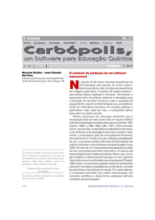 114 Coleção Explorando o Ensino, v. 4 - Química
O contexto da produção de um software
educacional
N
a década de 80, foram iniciadas experiências de
informatização das escolas de ensino básico.
Desde essa época, além de algumas experiências
em colégios particulares, iniciativas de órgãos públicos -
das esferas federal, estadual e municipal - fomentaram o
desenvolvimento de políticas, diretrizes e estratégias para
a formação de recursos humanos e para a aquisição de
equipamentos,visandoàimplementaçãoeaousodelabora-
tórios de informática educativa em escolas públicas e
particulares. Hoje, cada vez mais, o computador parece
fazer parte do cenário escolar.
Muitos estudiosos em educação entendem que o
computador deve ser visto como mais um recurso didático
colocadoàdisposiçãodeprofessoresealunos(Carraher,1992;
Coburn, 1988; La Taille, 1989; Lollini, 1991). Outros recursos
seriam,porexemplo,asatividadesemlaboratóriosdeensino,
ousodefilmesoudereportagensdejornaiserevistas.Certa-
mente, o computador pode ser uma poderosa ferramenta,
principalmente em função de suas múltiplas possibilidades
de uso, o que pode suscitar profundas transformações das
práticas docentes e dos processos de aprendizagem (Levy,
1993).Porexemplo,emmuitostextosespecializadosháaidéia
dequeocomputadorpermitiria,entreoutros,umavançonas
representações dos modelos da ciência. Nesse caso, a ima-
gem estática e bidimensional impressa em livro ganharia
movimentoeumanovadimensãonoscomputadores(Chassot,
1993).Assim,osprocessospoderiamdeixardeserdescritos
paraseremsimulados,possibilitandoaoestudanteocontrole
deparâmetrosedasvariáveisemestudo.Emoutraspalavras,
o computador permitiria uma melhor representação dos
conceitos científicos e, dessa forma, propiciaria melhores
condiçõesdeaprendizagem.
Marcelo Eichler e José Claudio
Del Pino
Instituto de Química da Universidade Fede-
ral do Rio Grande do Sul, Porto Alegre- RS
O panorama tecnológico atual permite diversas leituras
para a utilização de computadores em processos de
aprendizagem, sendo uma delas a utilização de softwares
educativos. Neste artigo é relatado o contexto da
produção do software educativo Carbópolis.
software educativo, tema gerador, solução
de problemas
Este artigo foi publicado originalmente na revista Química
Nova na Escola n. 11, 2000.
 